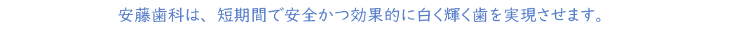 安藤歯科は、短期間で安全かつ効果的に白く輝く歯を実現させます。