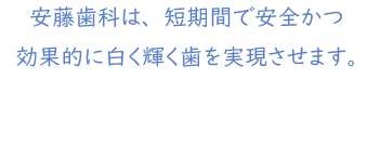 安藤歯科は、短期間で安全かつ効果的に白く輝く歯を実現させます。